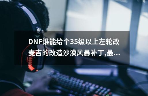 DNF谁能给个35级以上左轮改麦吉的改造沙漠风暴补丁,最好是傻瓜包-第1张-游戏资讯-龙启科技