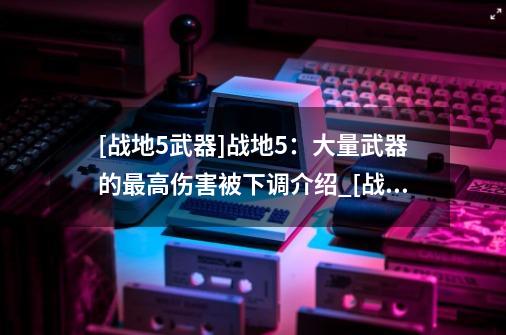 [战地5武器]战地5：大量武器的最高伤害被下调介绍_[战地5武器]战地5：大量武器的最高伤害被下调是什么-第1张-游戏资讯-龙启科技