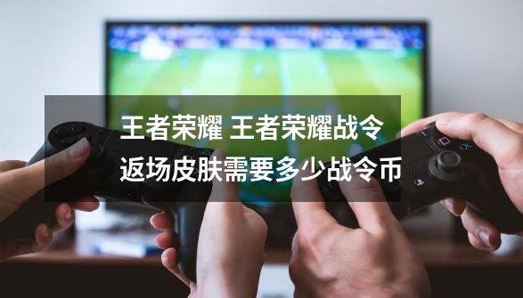 王者荣耀 王者荣耀战令返场皮肤需要多少战令币-第1张-游戏资讯-龙启科技