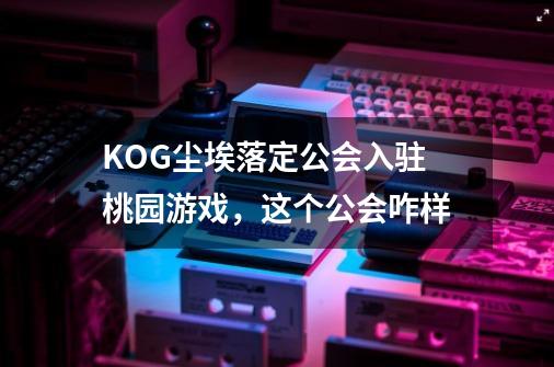 KOG尘埃落定公会入驻桃园游戏，这个公会咋样-第1张-游戏资讯-龙启科技