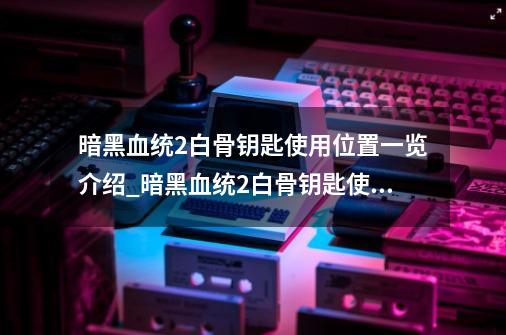 暗黑血统2白骨钥匙使用位置一览介绍_暗黑血统2白骨钥匙使用位置一览是什么-第1张-游戏资讯-龙启科技