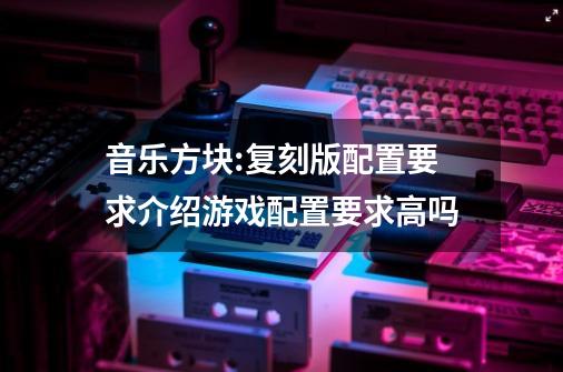 音乐方块:复刻版配置要求介绍游戏配置要求高吗-第1张-游戏资讯-龙启科技