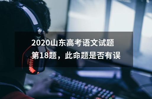 2020山东高考语文试题第18题，此命题是否有误-第1张-游戏资讯-龙启科技