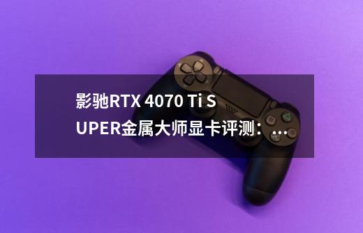 影驰RTX 4070 Ti SUPER金属大师显卡评测：16GB大显存 4K游戏很流畅-第1张-游戏资讯-龙启科技