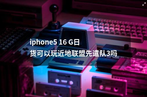 iphone5 16 G日货可以玩近地联盟先遣队3吗-第1张-游戏资讯-龙启科技