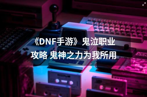 《DNF手游》鬼泣职业攻略 鬼神之力为我所用-第1张-游戏资讯-龙启科技