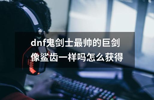 dnf鬼剑士最帅的巨剑像鲨齿一样吗怎么获得-第1张-游戏资讯-龙启科技