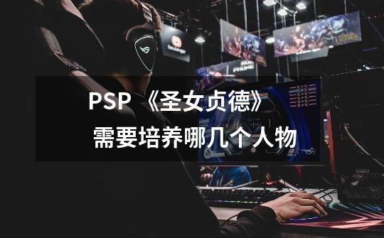 PSP 《圣女贞德》 需要培养哪几个人物-第1张-游戏资讯-龙启科技