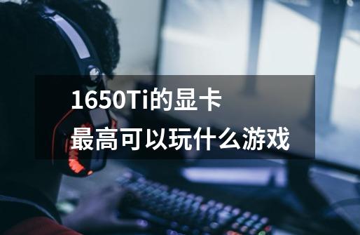 1650Ti的显卡最高可以玩什么游戏-第1张-游戏资讯-龙启科技