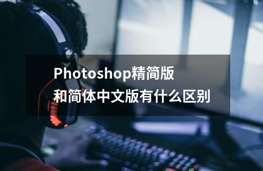 Photoshop精简版和简体中文版有什么区别-第1张-游戏资讯-龙启科技