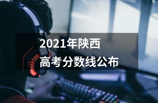 2021年陕西高考分数线公布-第1张-游戏资讯-龙启科技