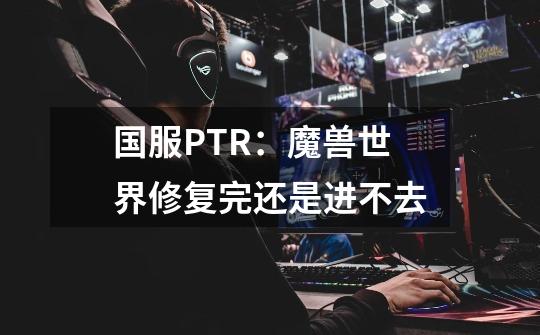 国服PTR：魔兽世界修复完还是进不去-第1张-游戏资讯-龙启科技