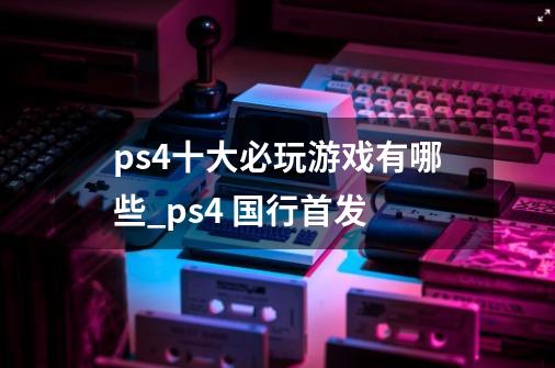 ps4十大必玩游戏有哪些_ps4 国行首发-第1张-游戏资讯-龙启科技