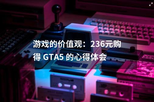 游戏的价值观：236元购得 GTA5 的心得体会-第1张-游戏资讯-龙启科技