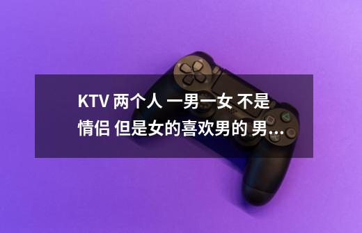 KTV 两个人 一男一女 不是情侣 但是女的喜欢男的 男的没感觉 有什么可以玩 正常点的 打发时间-第1张-游戏资讯-龙启科技