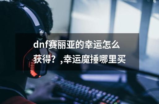 dnf赛丽亚的幸运怎么获得？,幸运魔捶哪里买-第1张-游戏资讯-龙启科技