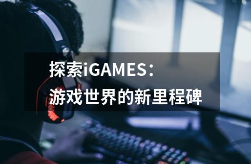 探索iGAMES：游戏世界的新里程碑-第1张-游戏资讯-龙启科技