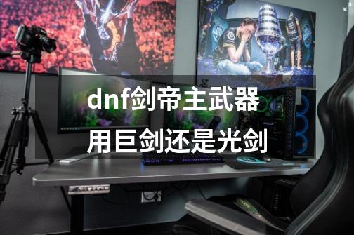 dnf剑帝主武器用巨剑还是光剑-第1张-游戏资讯-龙启科技