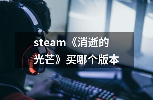 steam《消逝的光芒》买哪个版本-第1张-游戏资讯-龙启科技