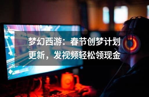 梦幻西游：春节创梦计划更新，发视频轻松领现金-第1张-游戏资讯-龙启科技