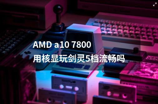 AMD a10 7800用核显玩剑灵5档流畅吗-第1张-游戏资讯-龙启科技