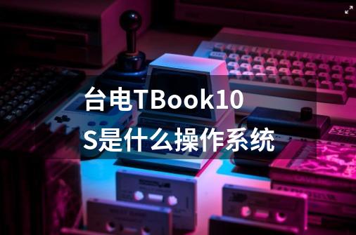 台电TBook10S是什么操作系统-第1张-游戏资讯-龙启科技