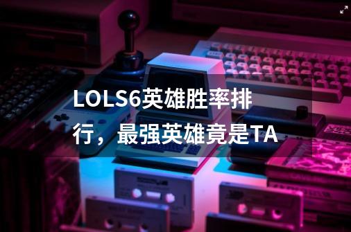 LOLS6英雄胜率排行，最强英雄竟是TA-第1张-游戏资讯-龙启科技