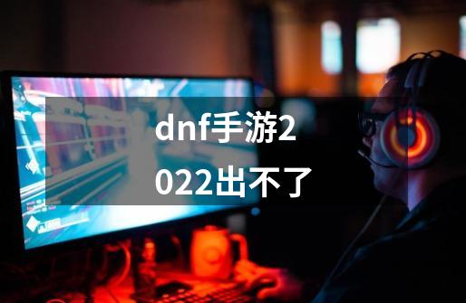 dnf手游2022出不了-第1张-游戏资讯-龙启科技