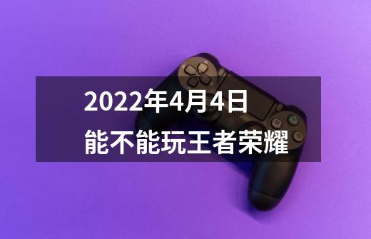 2022年4月4日能不能玩王者荣耀-第1张-游戏资讯-龙启科技