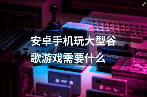 安卓手机玩大型谷歌游戏需要什么-第1张-游戏资讯-龙启科技