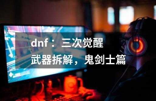 dnf ：三次觉醒武器拆解，鬼剑士篇-第1张-游戏资讯-龙启科技