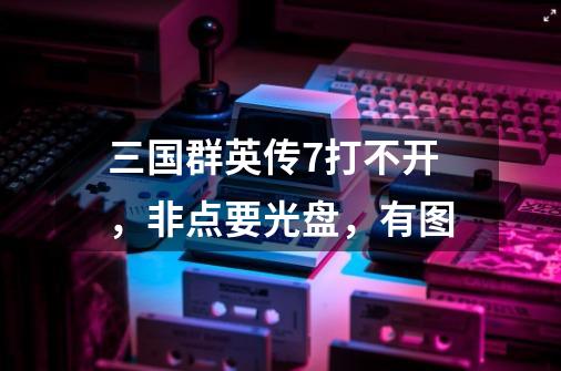 三国群英传7打不开，非点要光盘，有图-第1张-游戏资讯-龙启科技