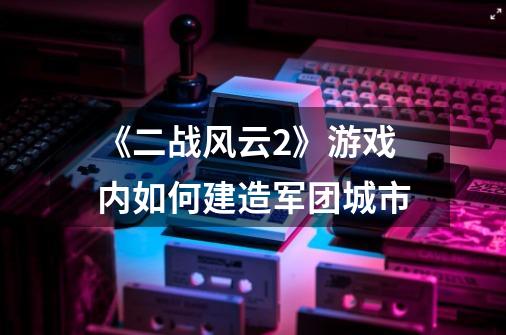 《二战风云2》游戏内如何建造军团城市-第1张-游戏资讯-龙启科技