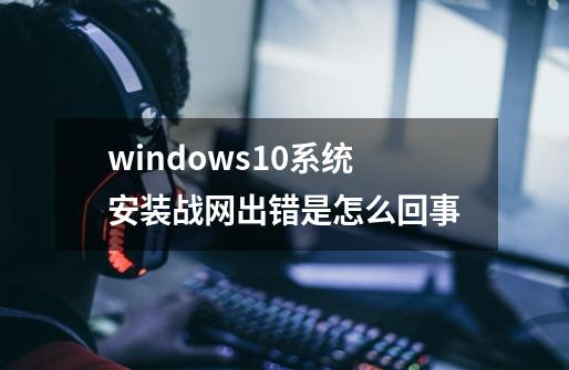 windows10系统安装战网出错是怎么回事-第1张-游戏资讯-龙启科技