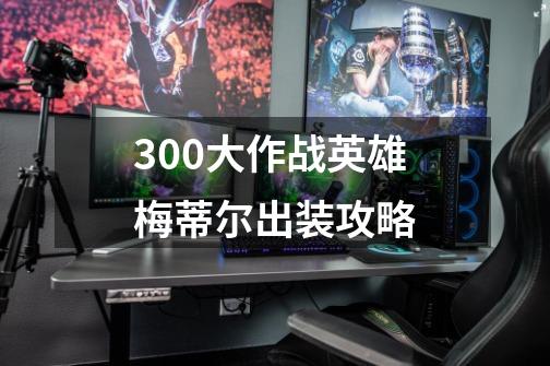 300大作战英雄梅蒂尔出装攻略-第1张-游戏资讯-龙启科技