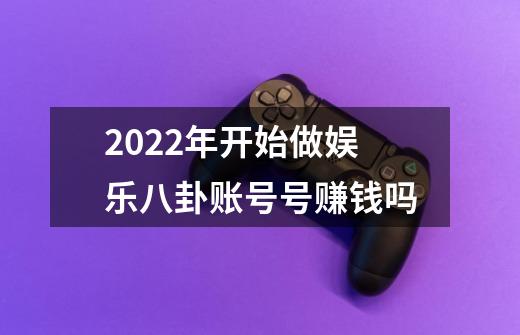 2022年开始做娱乐八卦账号号赚钱吗-第1张-游戏资讯-龙启科技