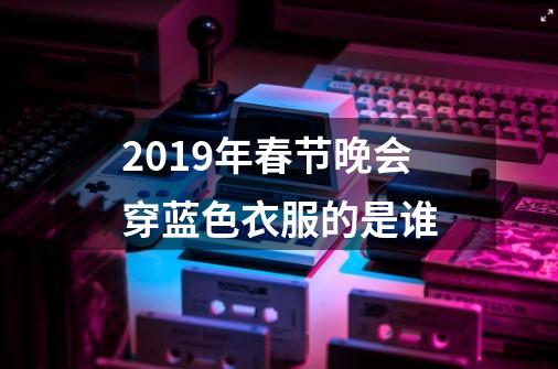 2019年春节晚会穿蓝色衣服的是谁-第1张-游戏资讯-龙启科技