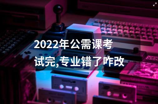 2022年公需课考试完,专业错了咋改-第1张-游戏资讯-龙启科技