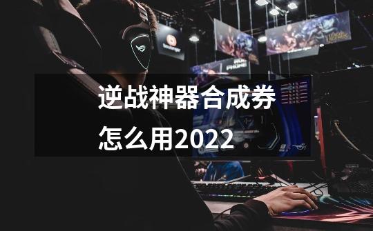 逆战神器合成券怎么用2022-第1张-游戏资讯-龙启科技