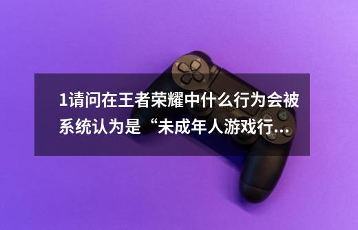 1.请问在王者荣耀中什么行为会被系统认为是“未成年人游戏行为”-第1张-游戏资讯-龙启科技