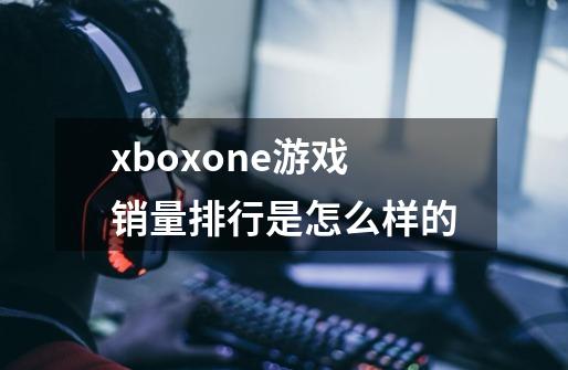 xboxone游戏销量排行是怎么样的-第1张-游戏资讯-龙启科技