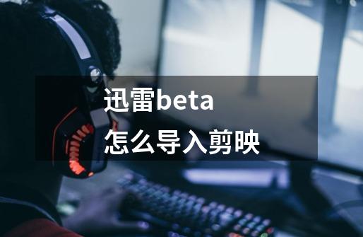 迅雷beta怎么导入剪映-第1张-游戏资讯-龙启科技