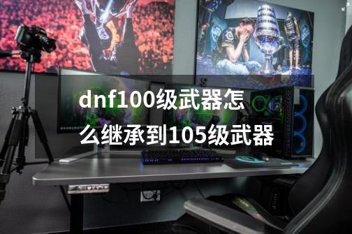 dnf100级武器怎么继承到105级武器-第1张-游戏资讯-龙启科技