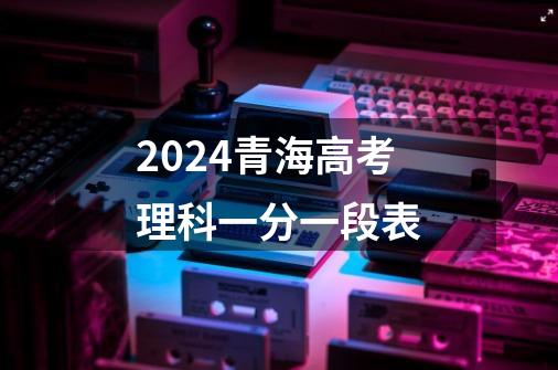 2024青海高考理科一分一段表-第1张-游戏资讯-龙启科技