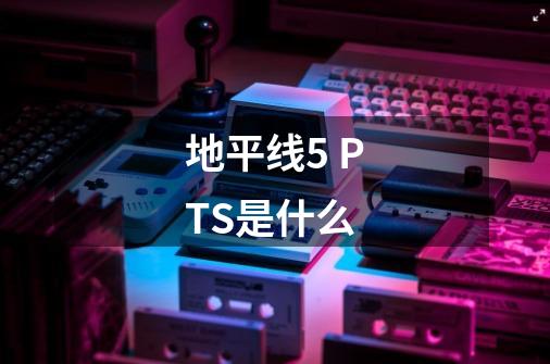 地平线5 PTS是什么-第1张-游戏资讯-龙启科技