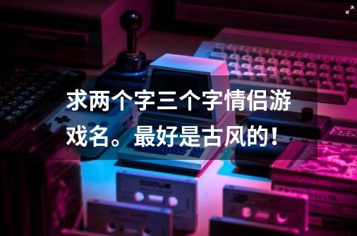 求两个字三个字情侣游戏名。最好是古风的！-第1张-游戏资讯-龙启科技