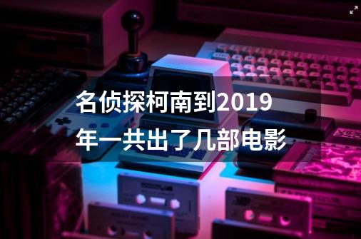 名侦探柯南到2019年一共出了几部电影-第1张-游戏资讯-龙启科技