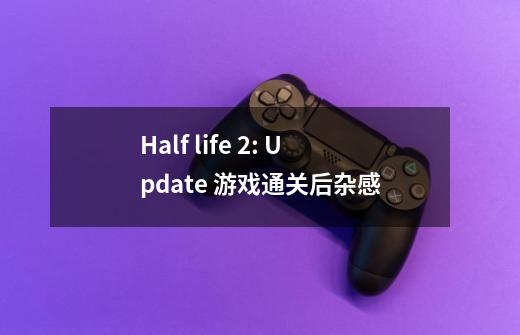 Half life 2: Update 游戏通关后杂感-第1张-游戏资讯-龙启科技