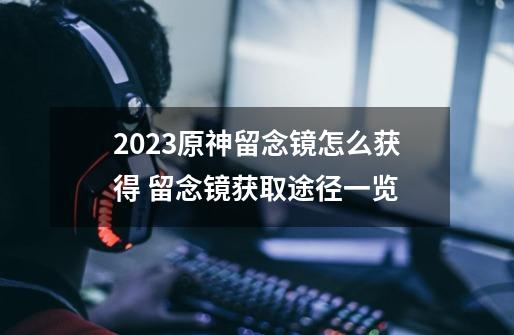 2023原神留念镜怎么获得 留念镜获取途径一览-第1张-游戏资讯-龙启科技