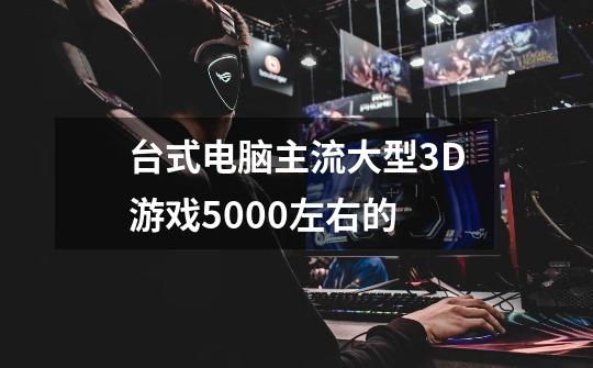 台式电脑主流大型3D游戏5000左右的-第1张-游戏资讯-龙启科技